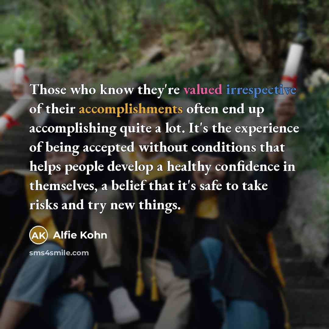 “Those who know they're valued irrespective of their accomplishments often end up accomplishing quite a lot. It's the experience of being accepted without conditions that helps people develop a healthy confidence in themselves, a belief that it's safe to take risks and try new things.” quote by Alfie Kohn