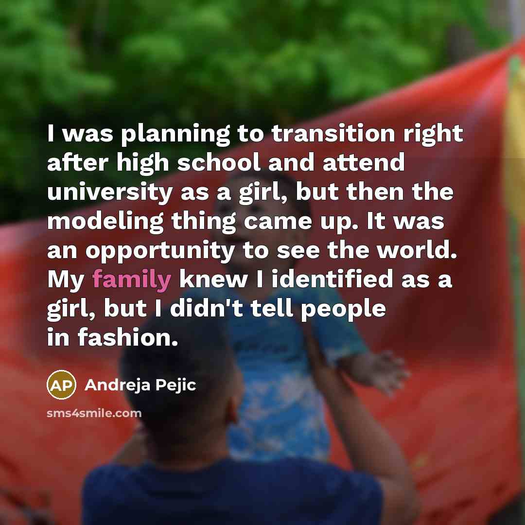 “I was planning to transition right after high school and attend university as a girl, but then the modeling thing came up. It was an opportunity to see the world. My family knew I identified as a girl, but I didn't tell people in fashion.” quote by Andreja Pejic