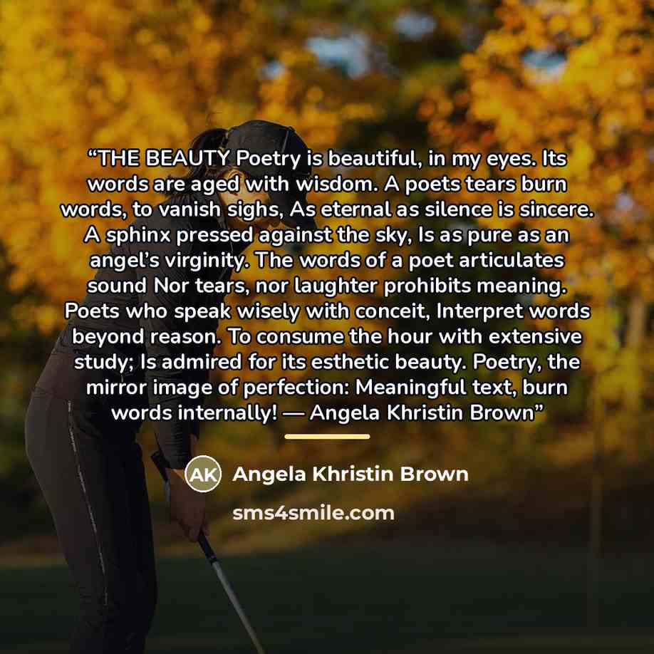 “THE BEAUTY Poetry is beautiful, in my eyes. Its words are aged with wisdom. A poets tears burn words, to vanish sighs, As eternal as silence is sincere. A sphinx pressed against the sky, Is as pure as an angel’s virginity. The words of a poet articulates sound Nor tears, nor laughter prohibits…” quote by Angela Khristin Brown