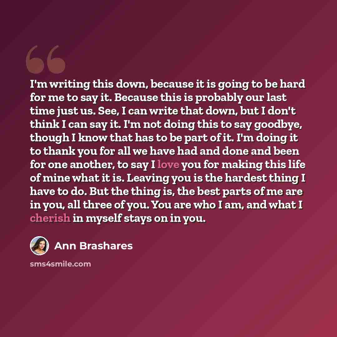 “I'm writing this down, because it is going to be hard for me to say it. Because this is probably our last time just us. See, I can write that down, but I don't think I can say it. I'm not doing this to say goodbye, though I know that has to be part of it. I'm doing it to thank you for all we have…” quote by Ann Brashares