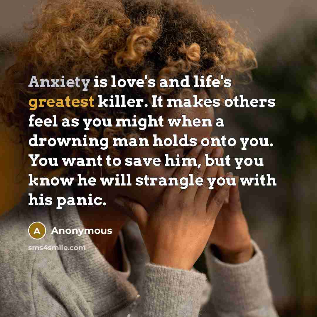 “Anxiety is love's and life's greatest killer. It makes others feel as you might when a drowning man holds onto you. You want to save him, but you know he will strangle you with his panic.” quote by Anonymous
