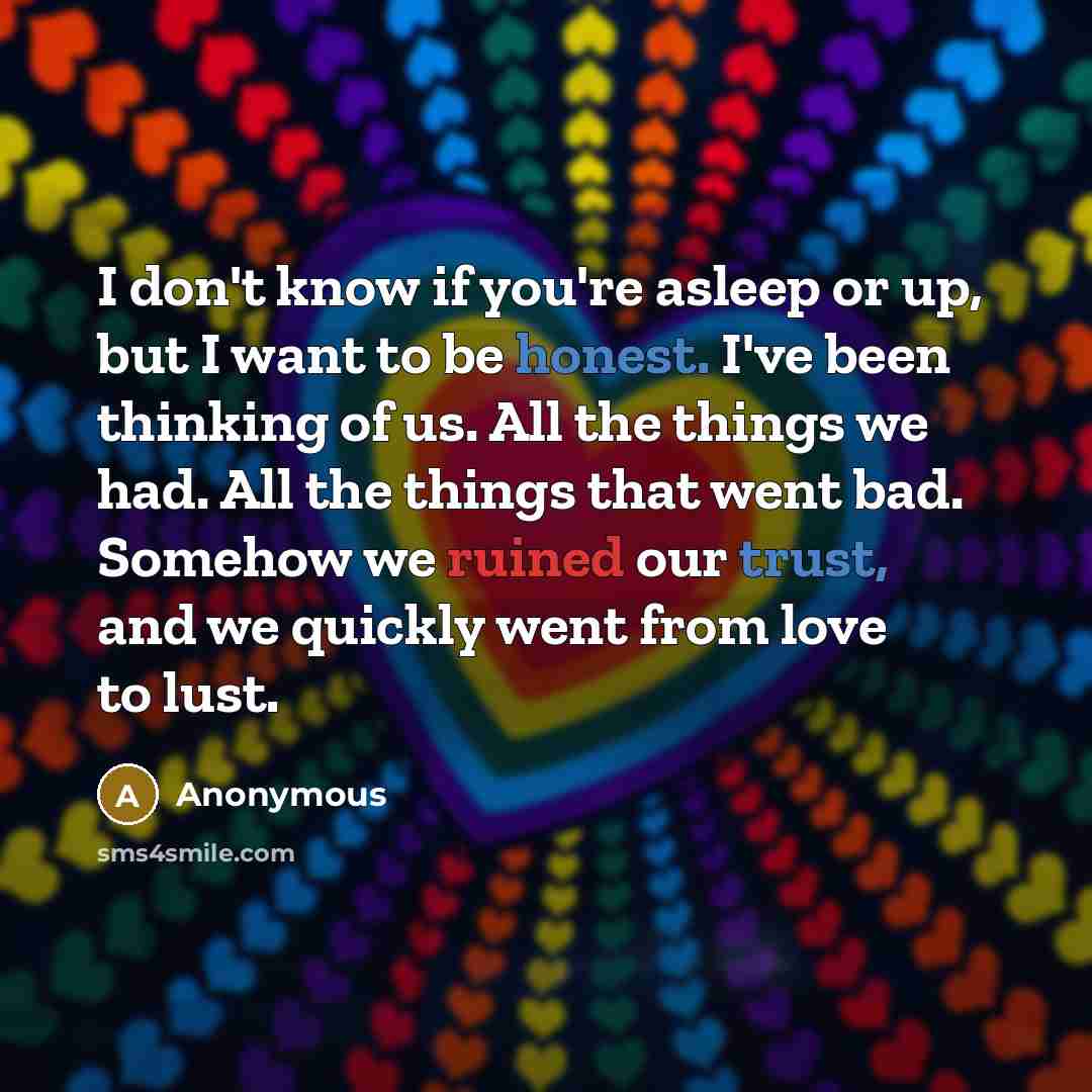 “I don't know if you're asleep or up, but I want to be honest. I've been thinking of us. All the things we had. All the things that went bad. Somehow we ruined our trust, and we quickly went from love to lust.” quote by Anonymous