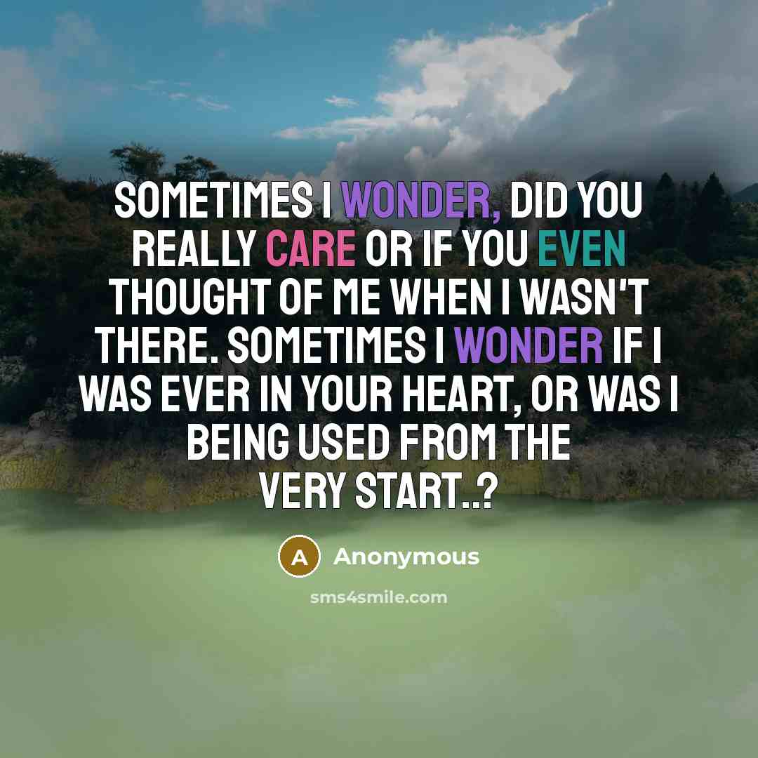 “Sometimes I wonder, did you really care or if you even thought of me when I wasn't there. Sometimes I wonder if I was ever in your heart, or was I being used from the very start..?” quote by Anonymous