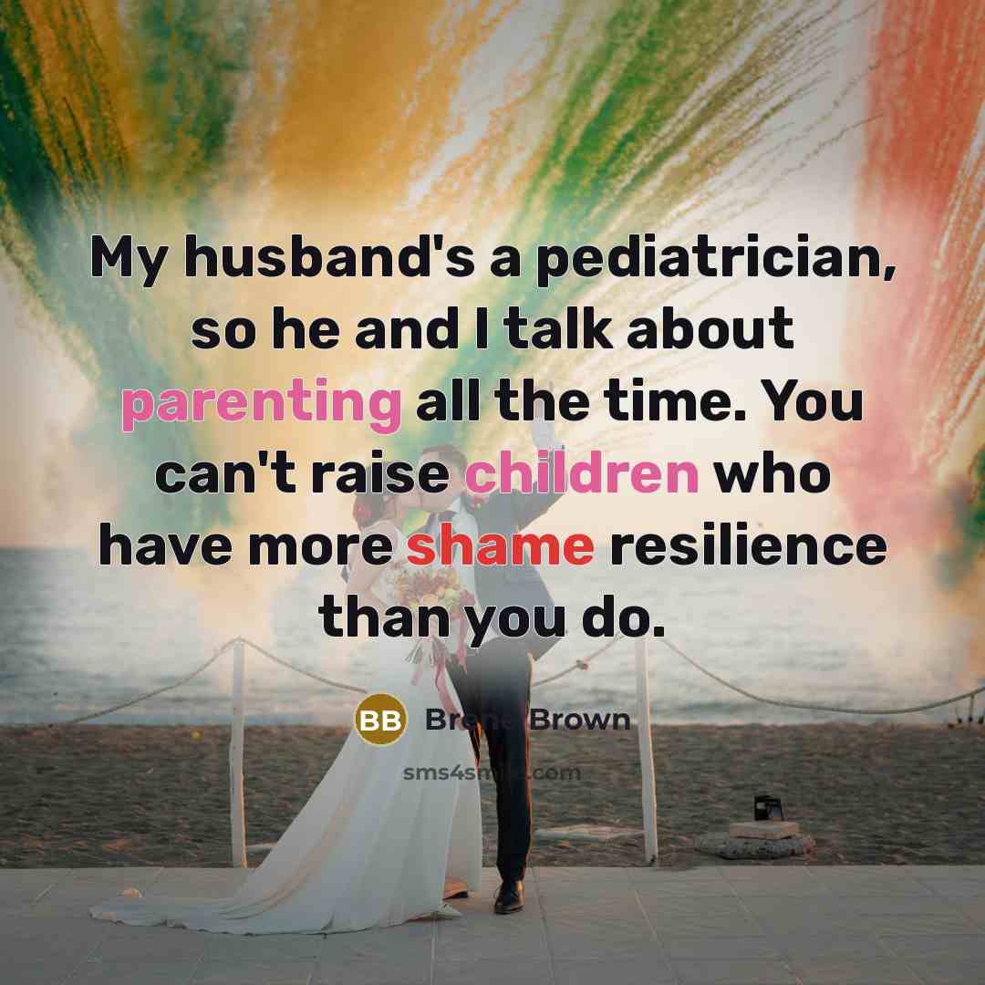 “My husband's a pediatrician, so he and I talk about parenting all the time. You can't raise children who have more shame resilience than you do.” quote by Brene Brown