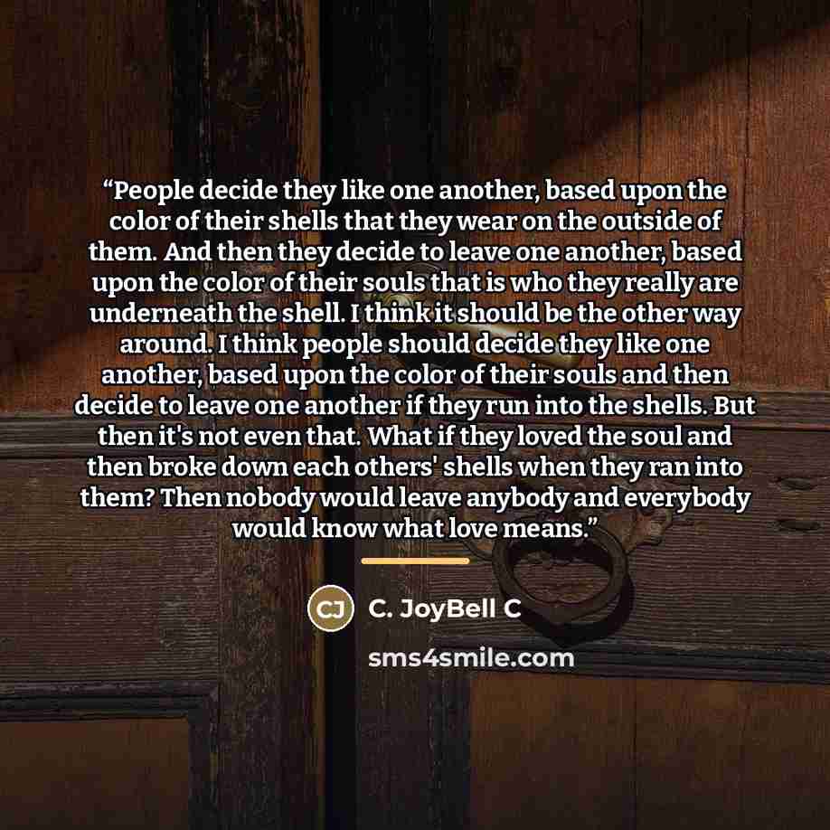 “People decide they like one another, based upon the color of their shells that they wear on the outside of them. And then they decide to leave one another, based upon the color of their souls that is who they really are underneath the shell. I think it should be the other way around. I think…” quote by C. JoyBell C
