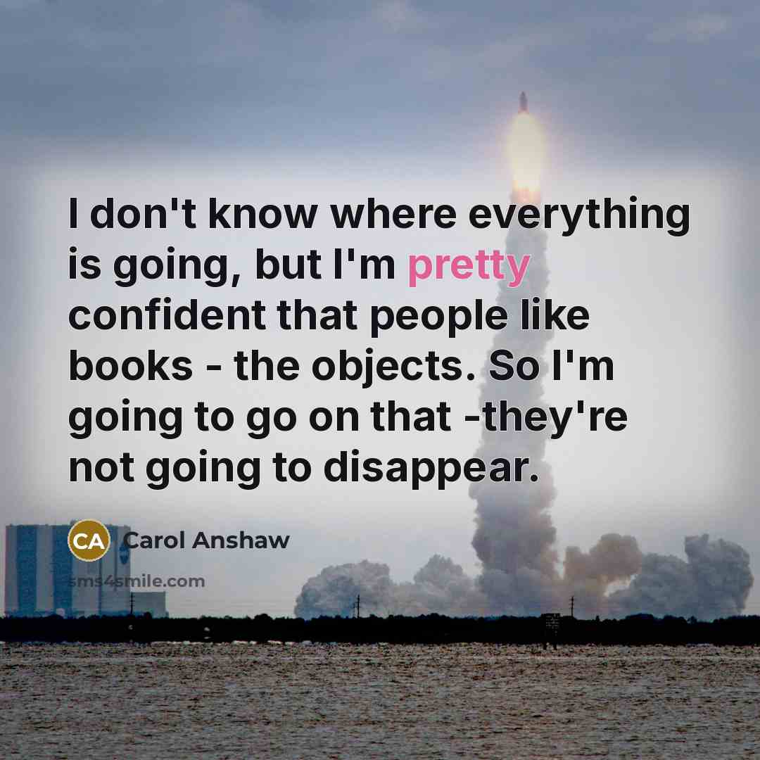 “I don't know where everything is going, but I'm pretty confident that people like books - the objects. So I'm going to go on that -they're not going to disappear.” quote by Carol Anshaw