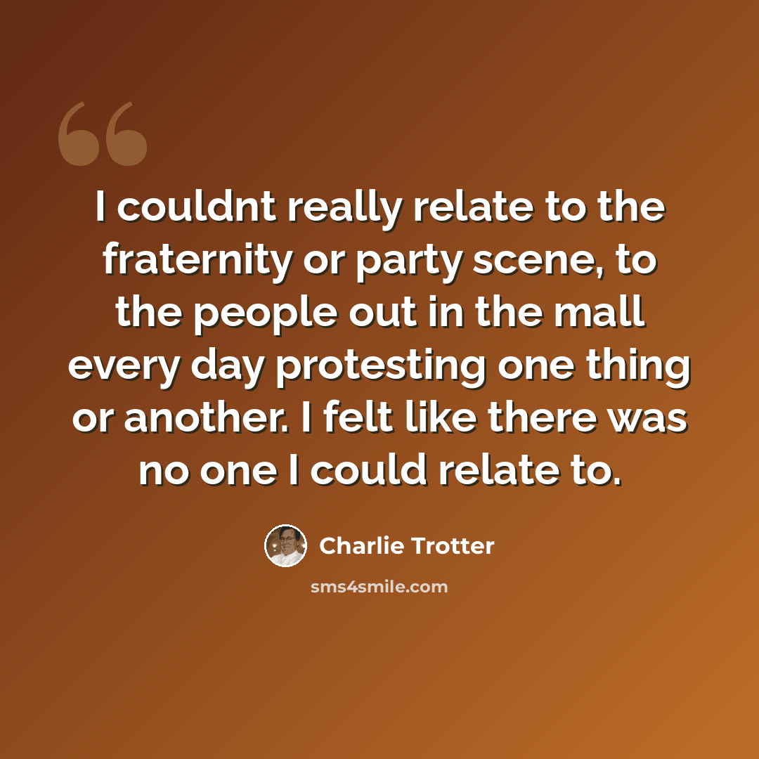 “I couldnt really relate to the fraternity or party scene, to the people out in the mall every day protesting one thing or another. I felt like there was no one I could relate to.” quote by Charlie Trotter