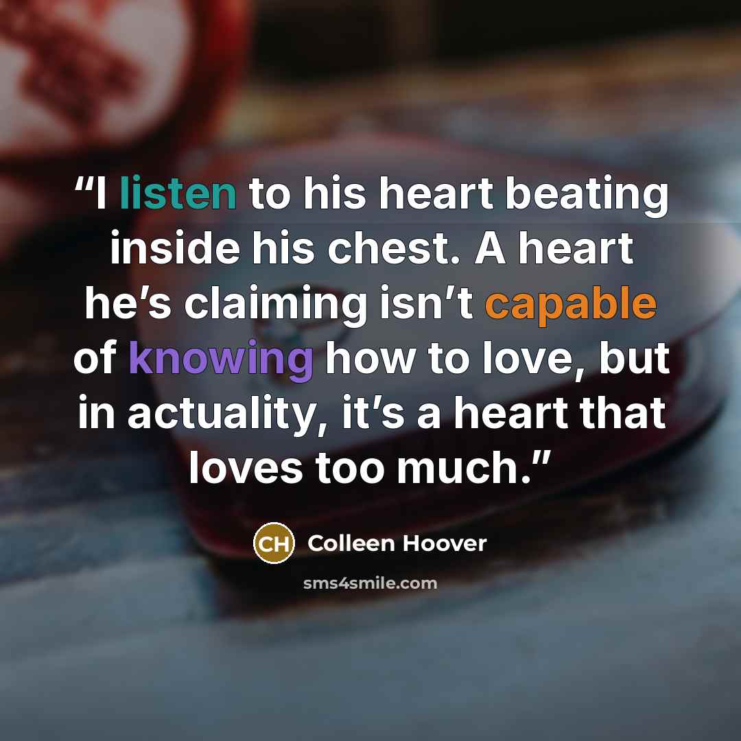 “I listen to his heart beating inside his chest. A heart he’s claiming isn’t capable of knowing how to love, but in actuality, it’s a heart that loves too much.” quote by Colleen Hoover