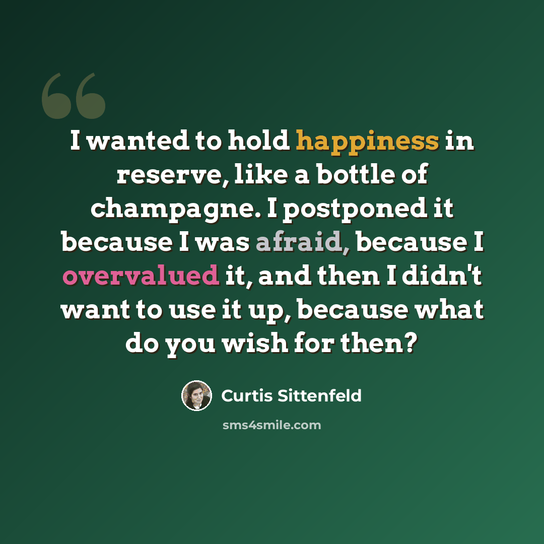 “I wanted to hold happiness in reserve, like a bottle of champagne. I postponed it because I was afraid, because I overvalued it, and then I didn't want to use it up, because what do you wish for then?” quote by Curtis Sittenfeld