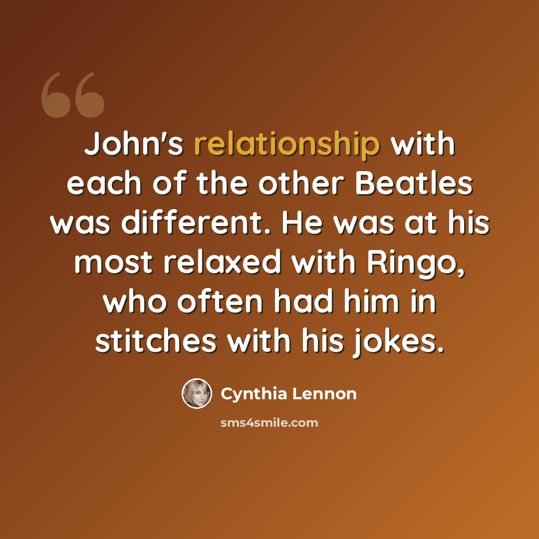 “John's relationship with each of the other Beatles was different. He was at his most relaxed with Ringo, who often had him in stitches with his jokes.” quote by Cynthia Lennon