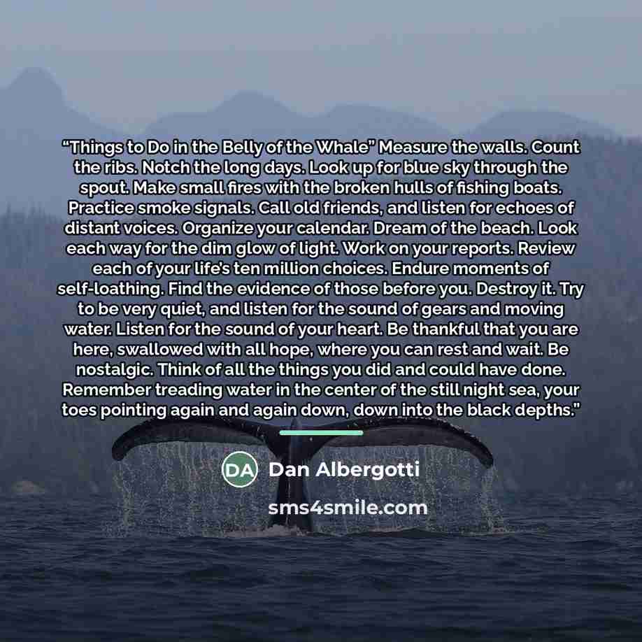 “Things to Do in the Belly of the Whale” Measure the walls. Count the ribs. Notch the long days. Look up for blue sky through the spout. Make small fires with the broken hulls of fishing boats. Practice smoke signals. Call old friends, and listen for echoes of distant voices. Organize your…” quote by Dan Albergotti