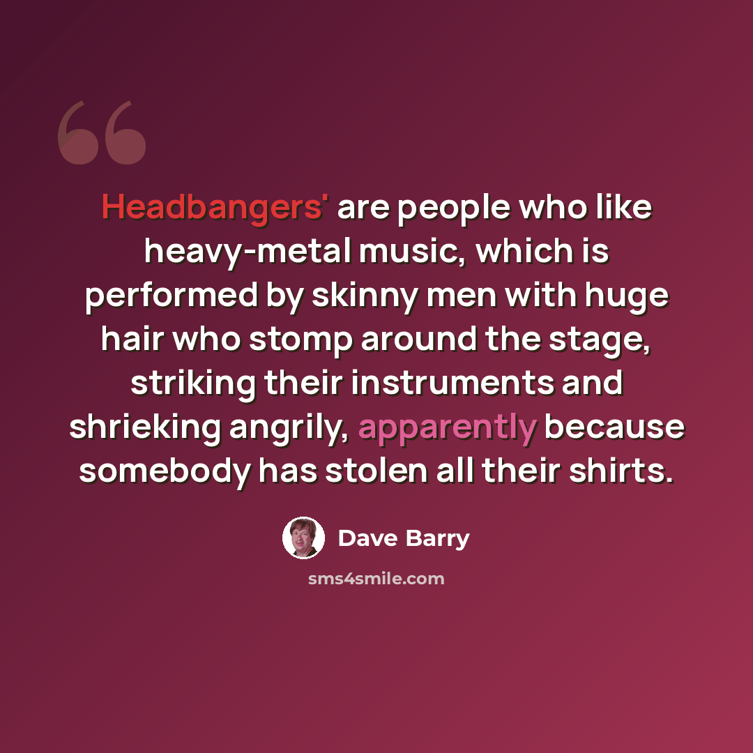 “Headbangers' are people who like heavy-metal music, which is performed by skinny men with huge hair who stomp around the stage, striking their instruments and shrieking angrily, apparently because somebody has stolen all their shirts.” quote by Dave Barry