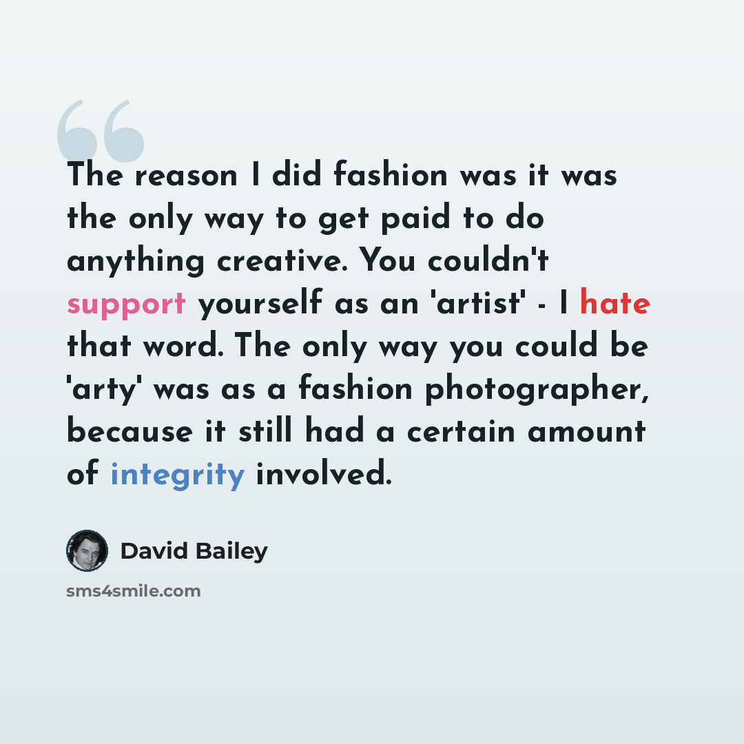 “The reason I did fashion was it was the only way to get paid to do anything creative. You couldn't support yourself as an 'artist' - I hate that word. The only way you could be 'arty' was as a fashion photographer, because it still had a certain amount of integrity involved.” quote by David Bailey