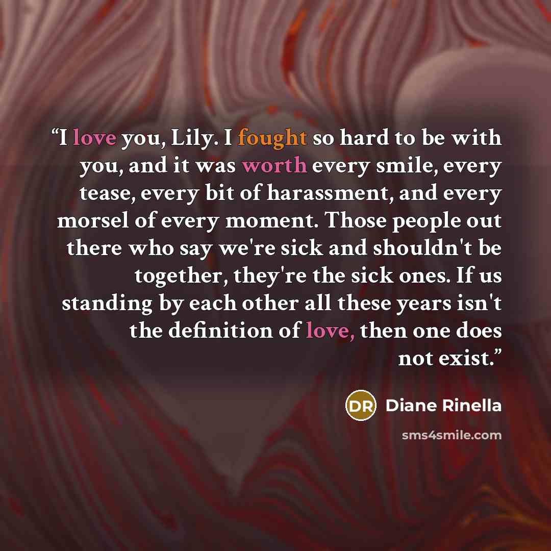 “I love you, Lily. I fought so hard to be with you, and it was worth every smile, every tease, every bit of harassment, and every morsel of every moment. Those people out there who say we're sick and shouldn't be together, they're the sick ones. If us standing by each other all these years isn't…” quote by Diane Rinella
