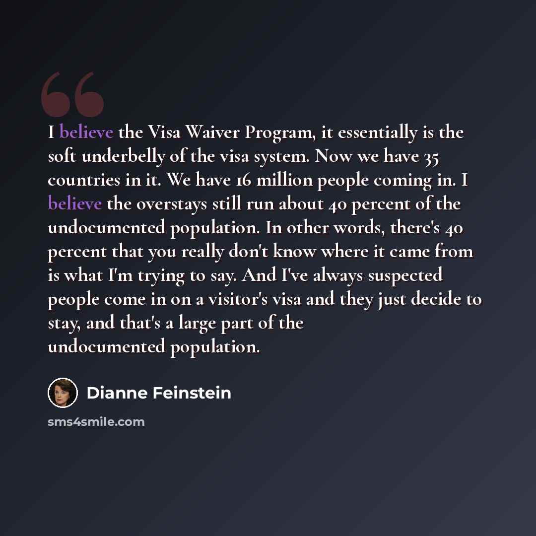 “I believe the Visa Waiver Program, it essentially is the soft underbelly of the visa system. Now we have 35 countries in it. We have 16 million people coming in. I believe the overstays still run about 40 percent of the undocumented population. In other words, there's 40 percent that you really…” quote by Dianne Feinstein