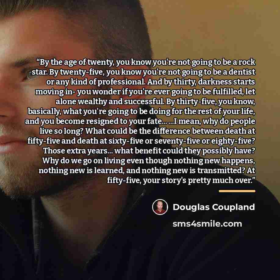 “By the age of twenty, you know you're not going to be a rock star. By twenty-five, you know you're not going to be a dentist or any kind of professional. And by thirty, darkness starts moving in- you wonder if you're ever going to be fulfilled, let alone wealthy and successful. By thirty-five, you…” quote by Douglas Coupland