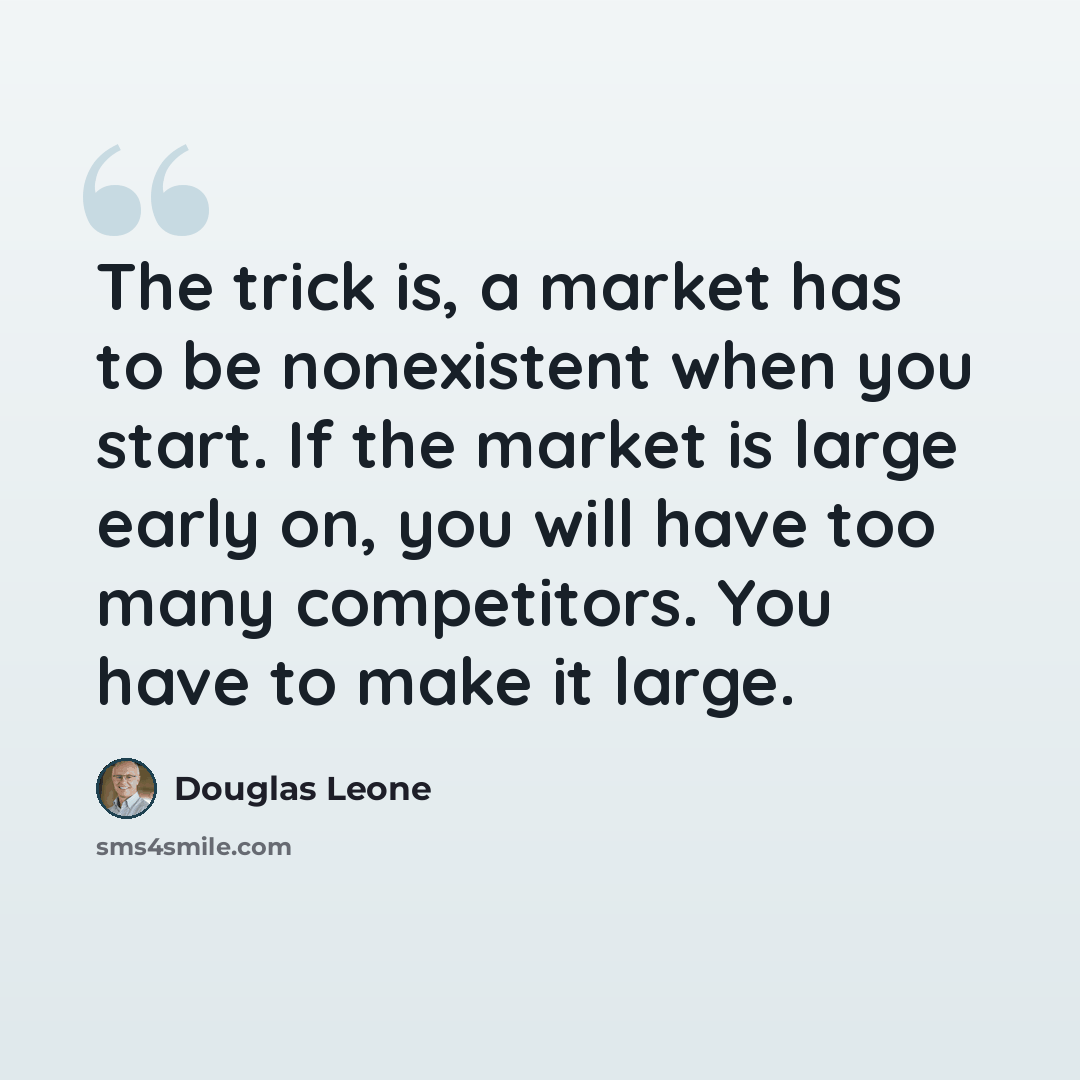 “The trick is, a market has to be nonexistent when you start. If the market is large early on, you will have too many competitors. You have to make it large.” quote by Douglas Leone