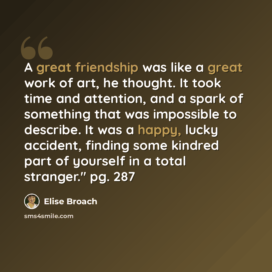 “A great friendship was like a great work of art, he thought. It took time and attention, and a spark of something that was impossible to describe. It was a happy, lucky accident, finding some kindred part of yourself in a total stranger." pg. 287” quote by Elise Broach