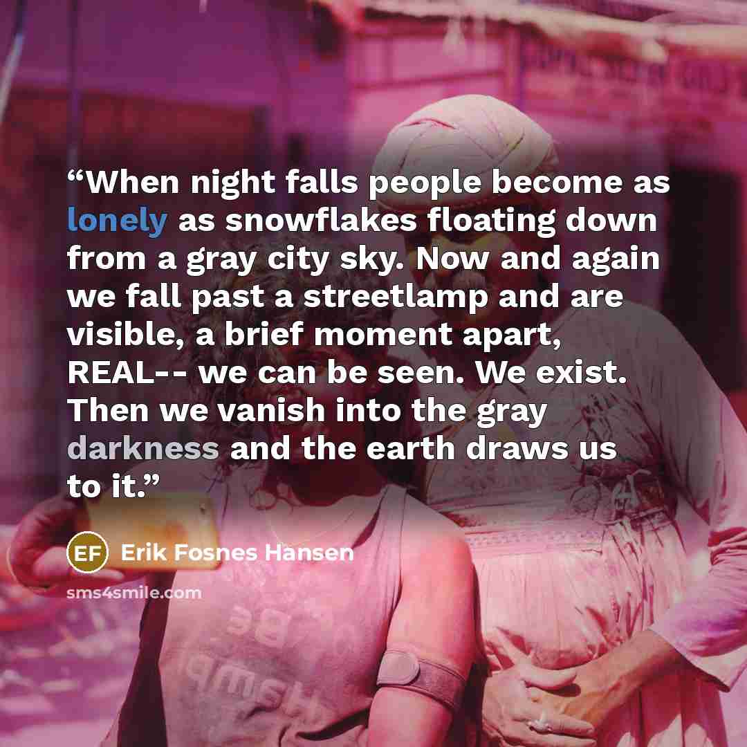 “When night falls people become as lonely as snowflakes floating down from a gray city sky. Now and again we fall past a streetlamp and are visible, a brief moment apart, REAL-- we can be seen. We exist. Then we vanish into the gray darkness and the earth draws us to it.” quote by Erik Fosnes Hansen