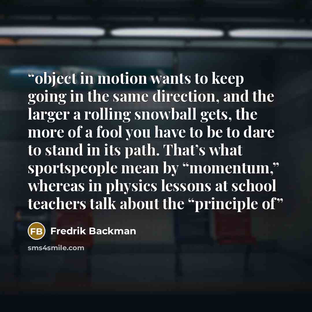 “object in motion wants to keep going in the same direction, and the larger a rolling snowball gets, the more of a fool you have to be to dare to stand in its path. That’s what sportspeople mean by “momentum,” whereas in physics lessons at school teachers talk about the “principle of” quote by Fredrik Backman