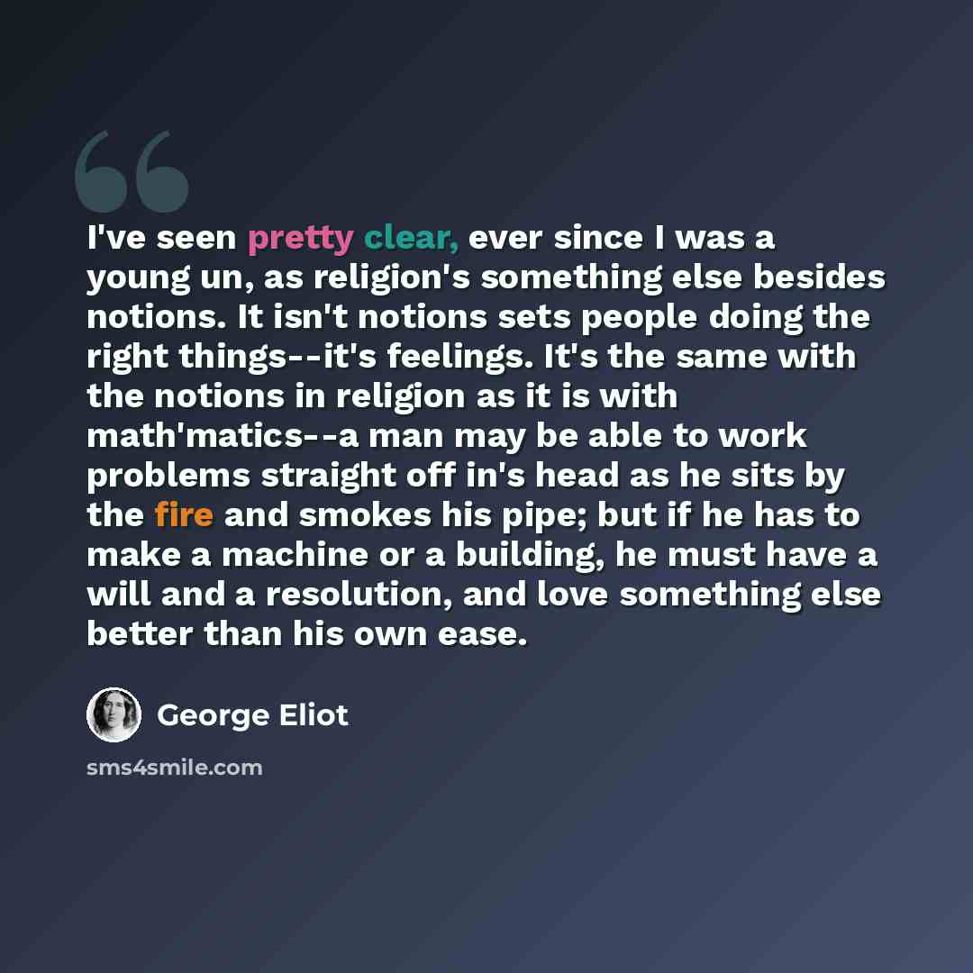“I've seen pretty clear, ever since I was a young un, as religion's something else besides notions. It isn't notions sets people doing the right things--it's feelings. It's the same with the notions in religion as it is with math'matics--a man may be able to work problems straight off in's head as…” quote by George Eliot