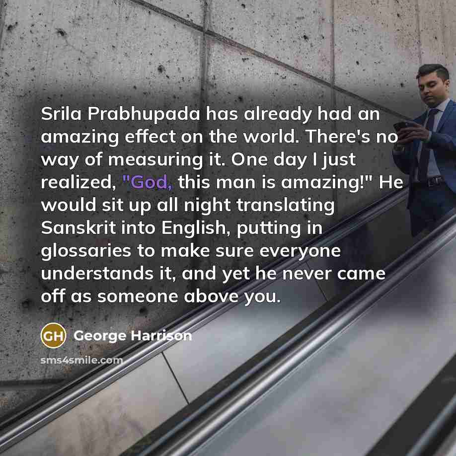 “Srila Prabhupada has already had an amazing effect on the world. There's no way of measuring it. One day I just realized, "God, this man is amazing!" He would sit up all night translating Sanskrit into English, putting in glossaries to make sure everyone understands it, and yet he never came off…” quote by George Harrison