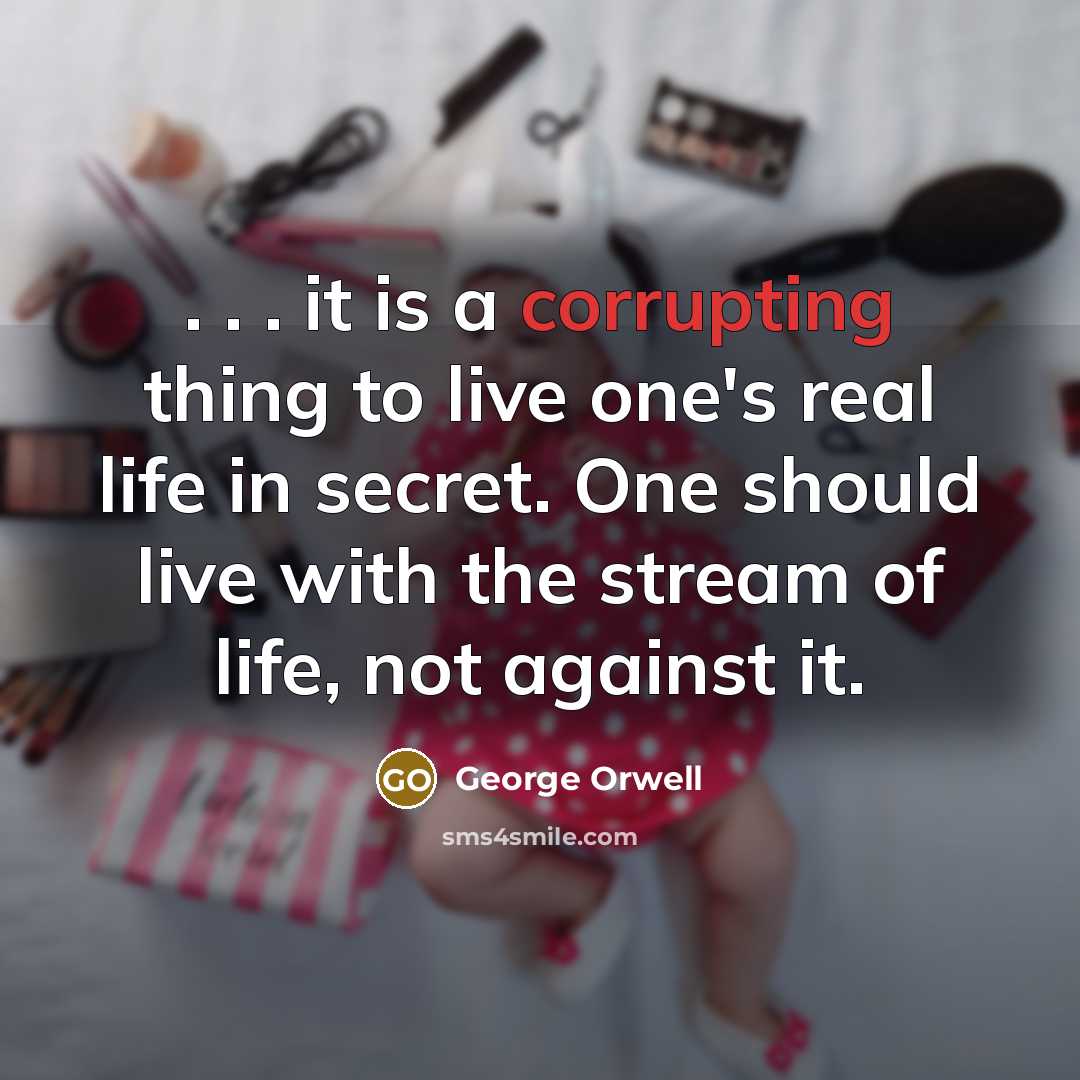 “. . . it is a corrupting thing to live one's real life in secret. One should live with the stream of life, not against it.” quote by George Orwell