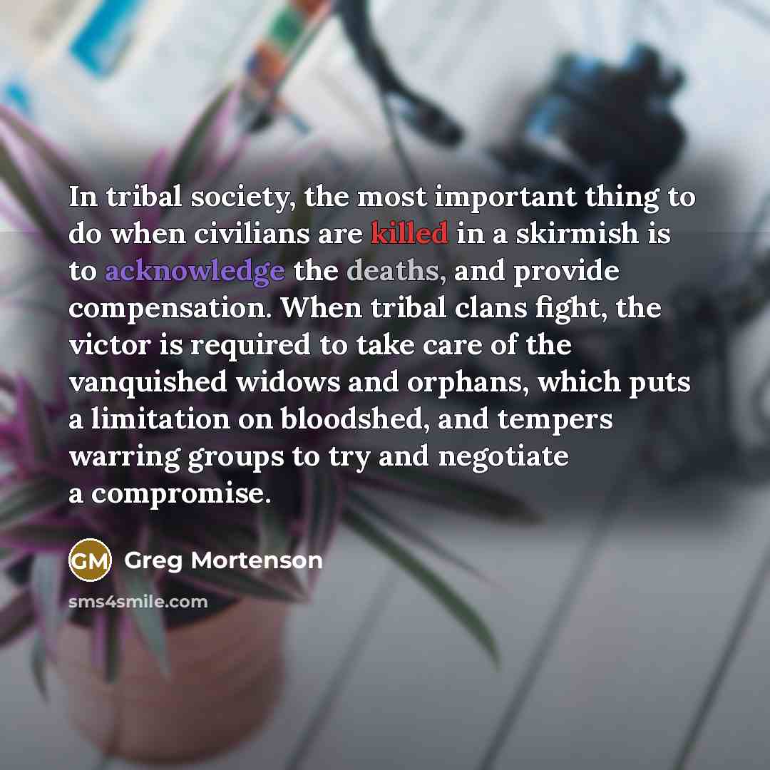 “In tribal society, the most important thing to do when civilians are killed in a skirmish is to acknowledge the deaths, and provide compensation. When tribal clans fight, the victor is required to take care of the vanquished widows and orphans, which puts a limitation on bloodshed, and tempers…” quote by Greg Mortenson