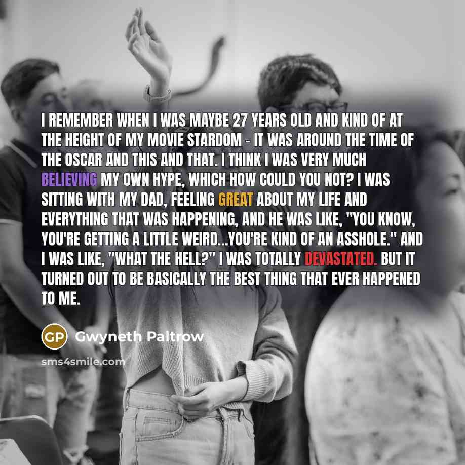 “I remember when I was maybe 27 years old and kind of at the height of my movie stardom - it was around the time of the Oscar and this and that. I think I was very much believing my own hype, which how could you not? I was sitting with my dad, feeling great about my life and everything that was…” quote by Gwyneth Paltrow