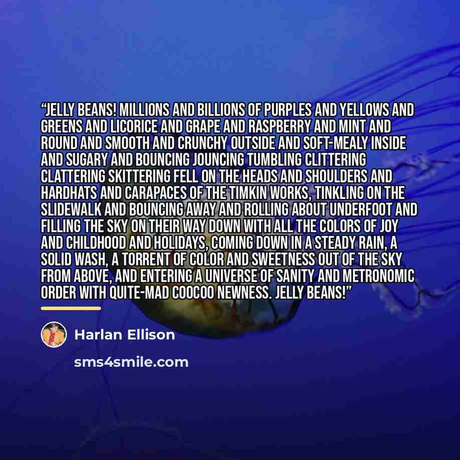 “Jelly beans! Millions and billions of purples and yellows and greens and licorice and grape and raspberry and mint and round and smooth and crunchy outside and soft-mealy inside and sugary and bouncing jouncing tumbling clittering clattering skittering fell on the heads and shoulders and hardhats…” quote by Harlan Ellison