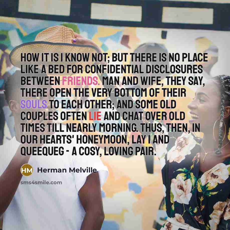 “How it is I know not; but there is no place like a bed for confidential disclosures between friends. Man and wife, they say, there open the very bottom of their souls to each other; and some old couples often lie and chat over old times till nearly morning. Thus, then, in our hearts' honeymoon…” quote by Herman Melville
