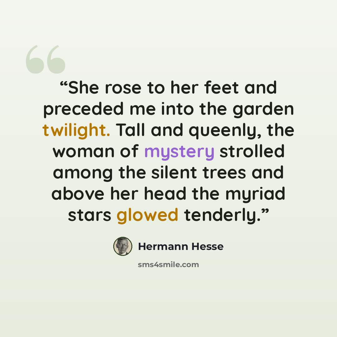 “She rose to her feet and preceded me into the garden twilight. Tall and queenly, the woman of mystery strolled among the silent trees and above her head the myriad stars glowed tenderly.” quote by Hermann Hesse