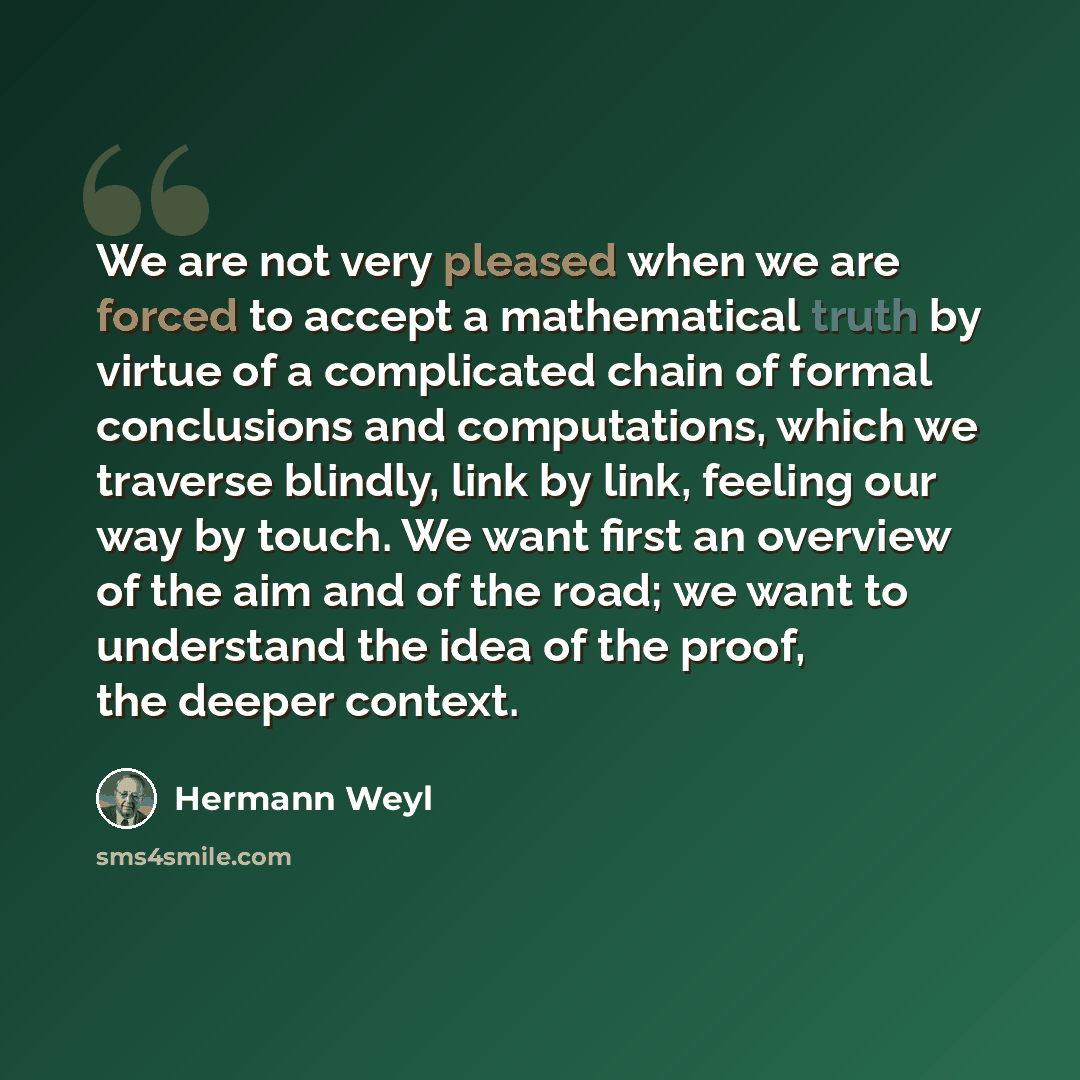“We are not very pleased when we are forced to accept a mathematical truth by virtue of a complicated chain of formal conclusions and computations, which we traverse blindly, link by link, feeling our way by touch. We want first an overview of the aim and of the road; we want to understand the idea…” quote by Hermann Weyl