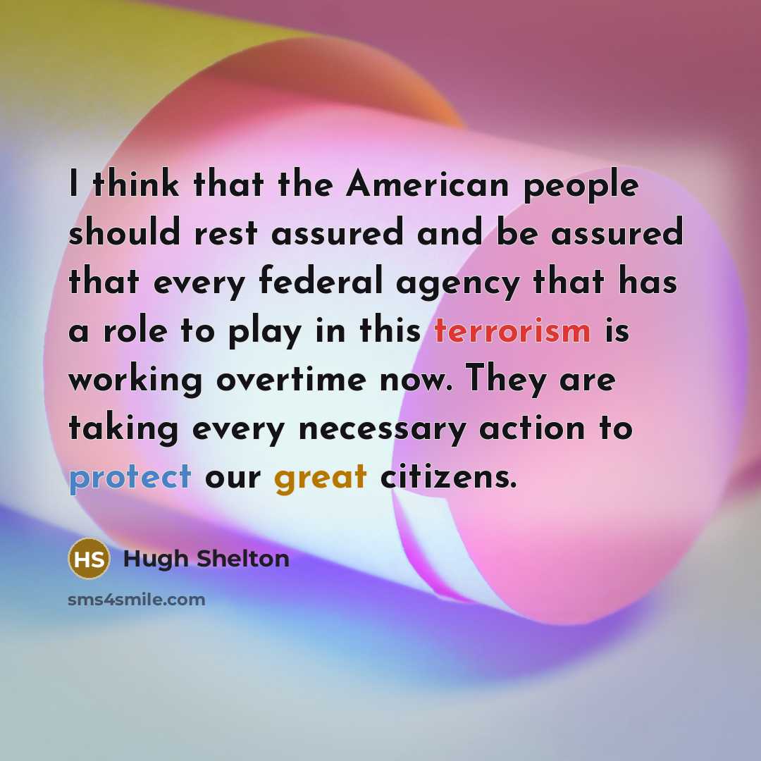 “I think that the American people should rest assured and be assured that every federal agency that has a role to play in this terrorism is working overtime now. They are taking every necessary action to protect our great citizens.” quote by Hugh Shelton