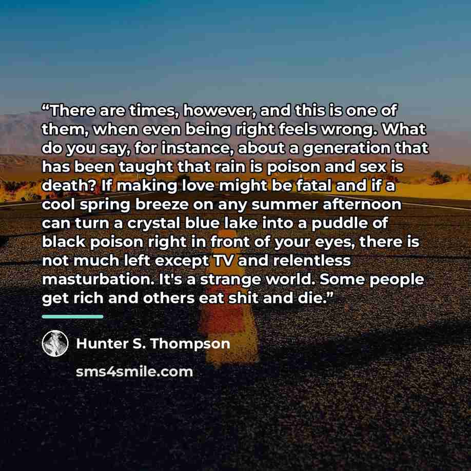 “There are times, however, and this is one of them, when even being right feels wrong. What do you say, for instance, about a generation that has been taught that rain is poison and sex is death? If making love might be fatal and if a cool spring breeze on any summer afternoon can turn a crystal…” quote by Hunter S. Thompson