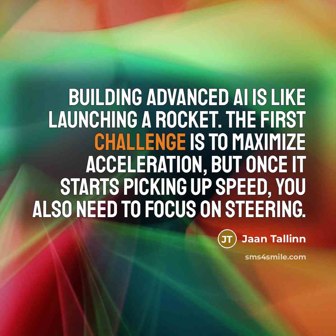 “Building advanced AI is like launching a rocket. The first challenge is to maximize acceleration, but once it starts picking up speed, you also need to focus on steering.” quote by Jaan Tallinn