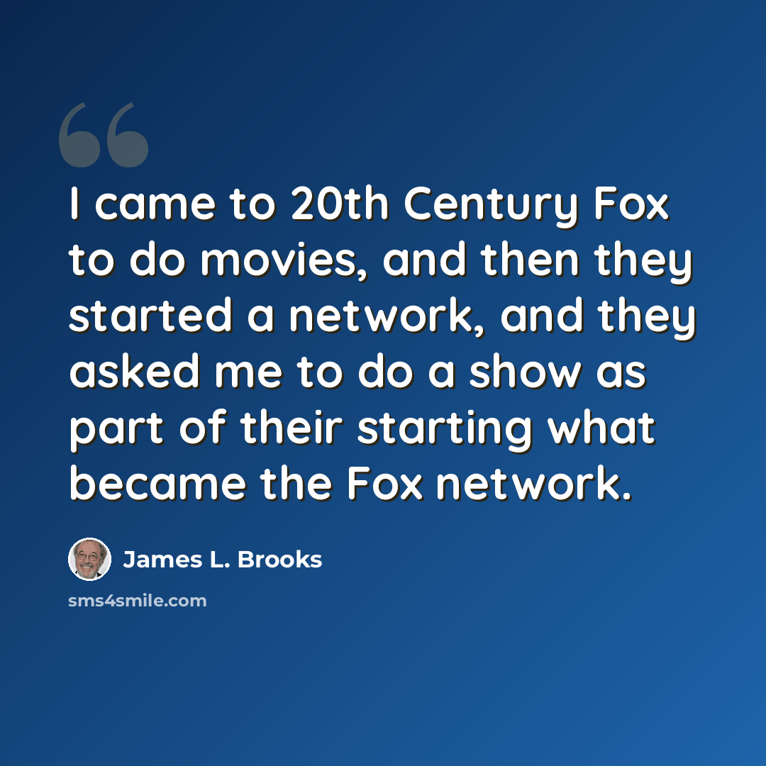 “I came to 20th Century Fox to do movies, and then they started a network, and they asked me to do a show as part of their starting what became the Fox network.” quote by James L. Brooks
