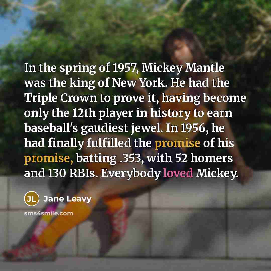 “In the spring of 1957, Mickey Mantle was the king of New York. He had the Triple Crown to prove it, having become only the 12th player in history to earn baseball's gaudiest jewel. In 1956, he had finally fulfilled the promise of his promise, batting .353, with 52 homers and 130 RBIs. Everybody…” quote by Jane Leavy