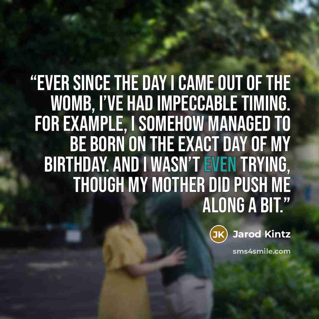 “Ever since the day I came out of the womb, I’ve had impeccable timing. For example, I somehow managed to be born on the exact day of my birthday. And I wasn’t even trying, though my mother did push me along a bit.” quote by Jarod Kintz