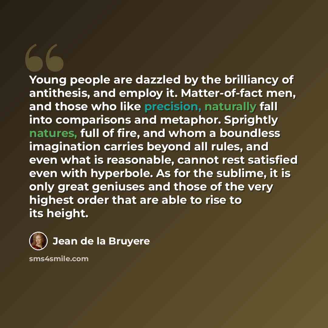 “Young people are dazzled by the brilliancy of antithesis, and employ it. Matter-of-fact men, and those who like precision, naturally fall into comparisons and metaphor. Sprightly natures, full of fire, and whom a boundless imagination carries beyond all rules, and even what is reasonable, cannot…” quote by Jean de la Bruyere