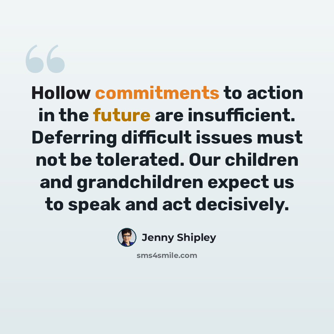 “Hollow commitments to action in the future are insufficient. Deferring difficult issues must not be tolerated. Our children and grandchildren expect us to speak and act decisively.” quote by Jenny Shipley