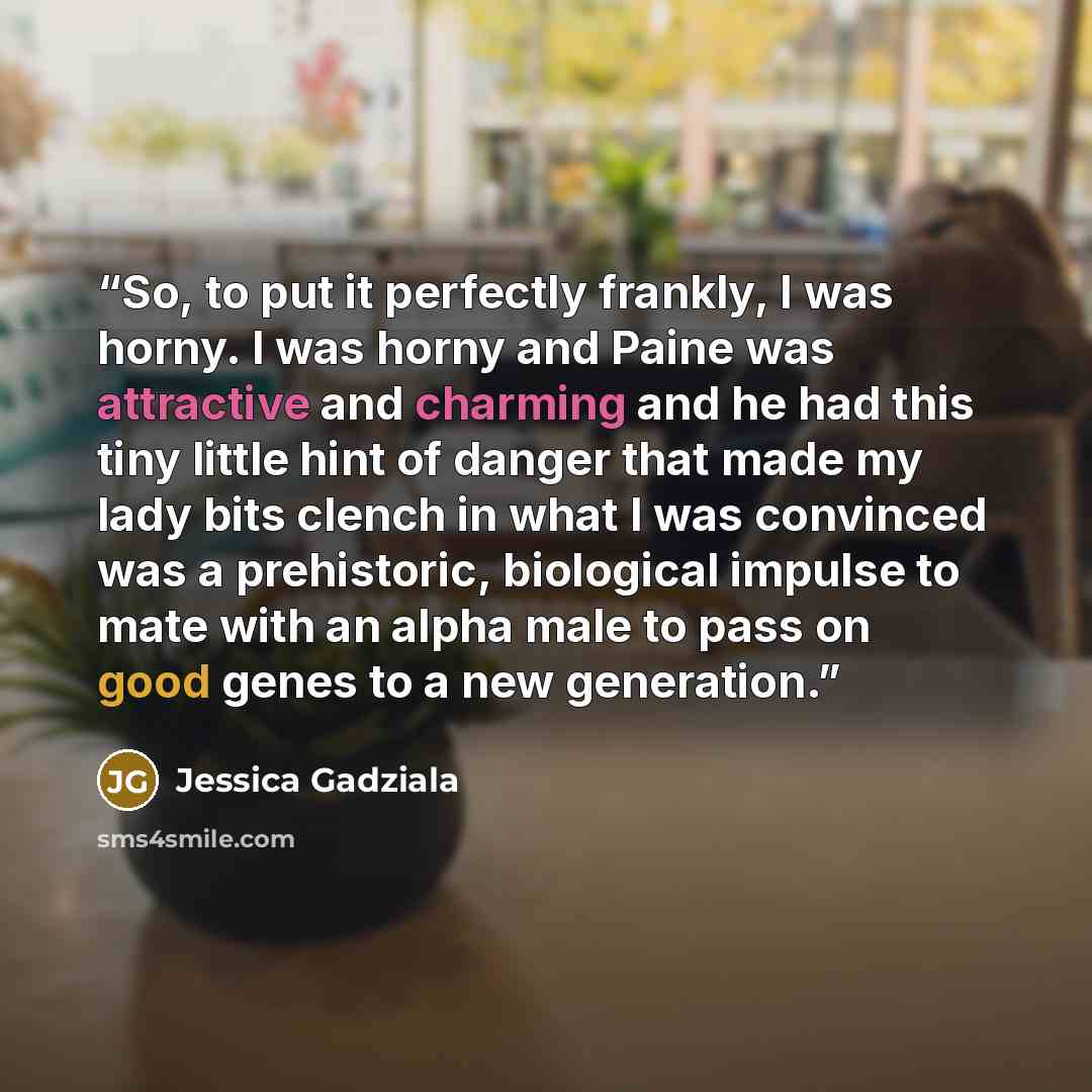 “So, to put it perfectly frankly, I was horny. I was horny and Paine was attractive and charming and he had this tiny little hint of danger that made my lady bits clench in what I was convinced was a prehistoric, biological impulse to mate with an alpha male to pass on good genes to a new generation.” quote by Jessica Gadziala