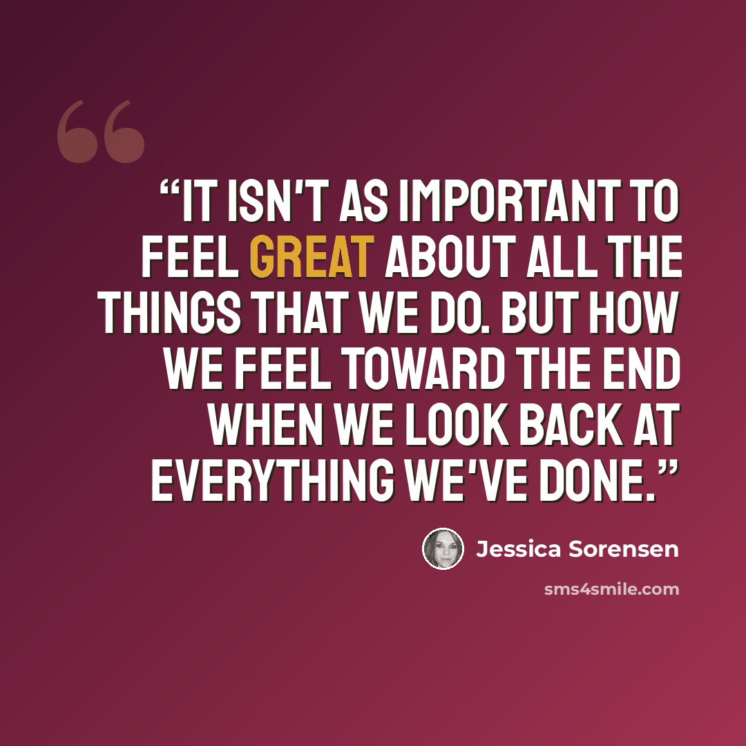 “It isn't as important to feel great about all the things that we do. But how we feel toward the end when we look back at everything we've done.” quote by Jessica Sorensen
