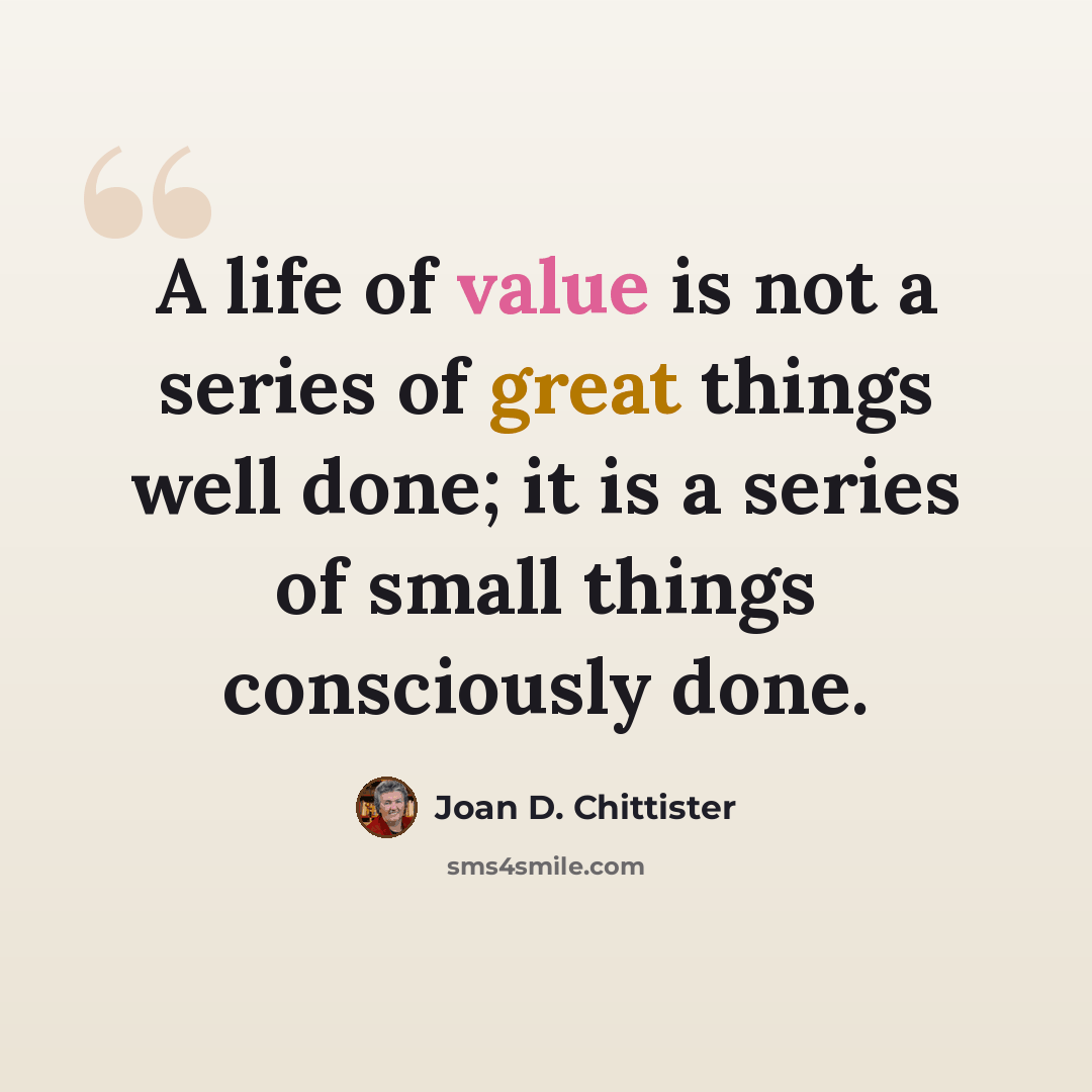 “A life of value is not a series of great things well done; it is a series of small things consciously done.” quote by Joan D. Chittister