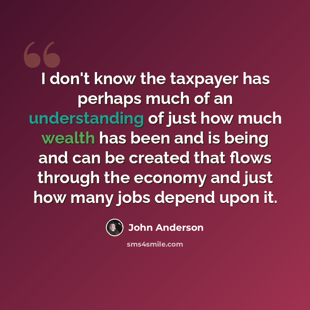 “I don't know the taxpayer has perhaps much of an understanding of just how much wealth has been and is being and can be created that flows through the economy and just how many jobs depend upon it.” quote by John Anderson