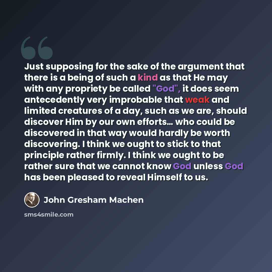 “Just supposing for the sake of the argument that there is a being of such a kind as that He may with any propriety be called "God", it does seem antecedently very improbable that weak and limited creatures of a day, such as we are, should discover Him by our own efforts… who could be discovered in…” quote by John Gresham Machen