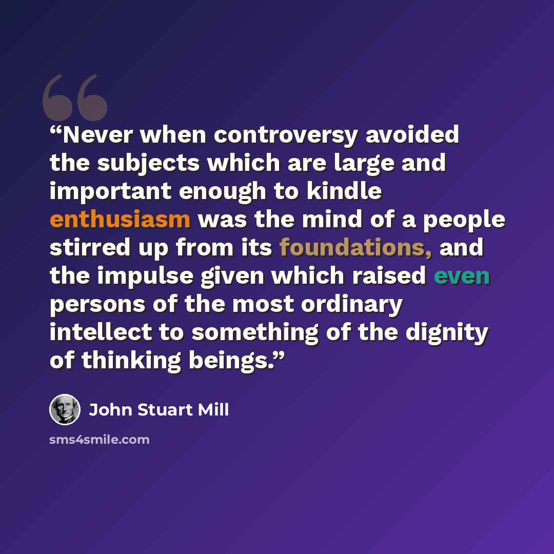 “Never when controversy avoided the subjects which are large and important enough to kindle enthusiasm was the mind of a people stirred up from its foundations, and the impulse given which raised even persons of the most ordinary intellect to something of the dignity of thinking beings.” quote by John Stuart Mill