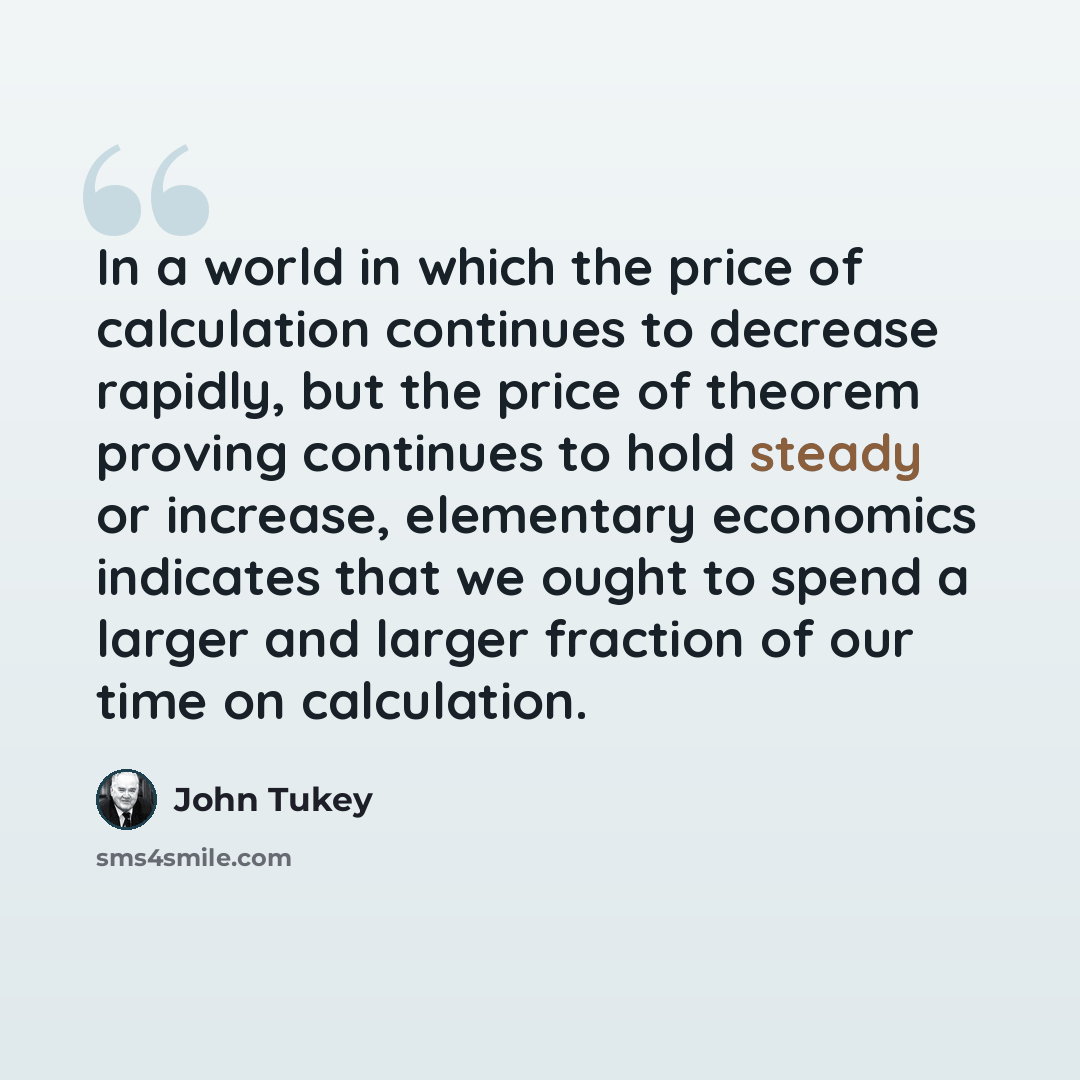 “In a world in which the price of calculation continues to decrease rapidly, but the price of theorem proving continues to hold steady or increase, elementary economics indicates that we ought to spend a larger and larger fraction of our time on calculation.” quote by John Tukey