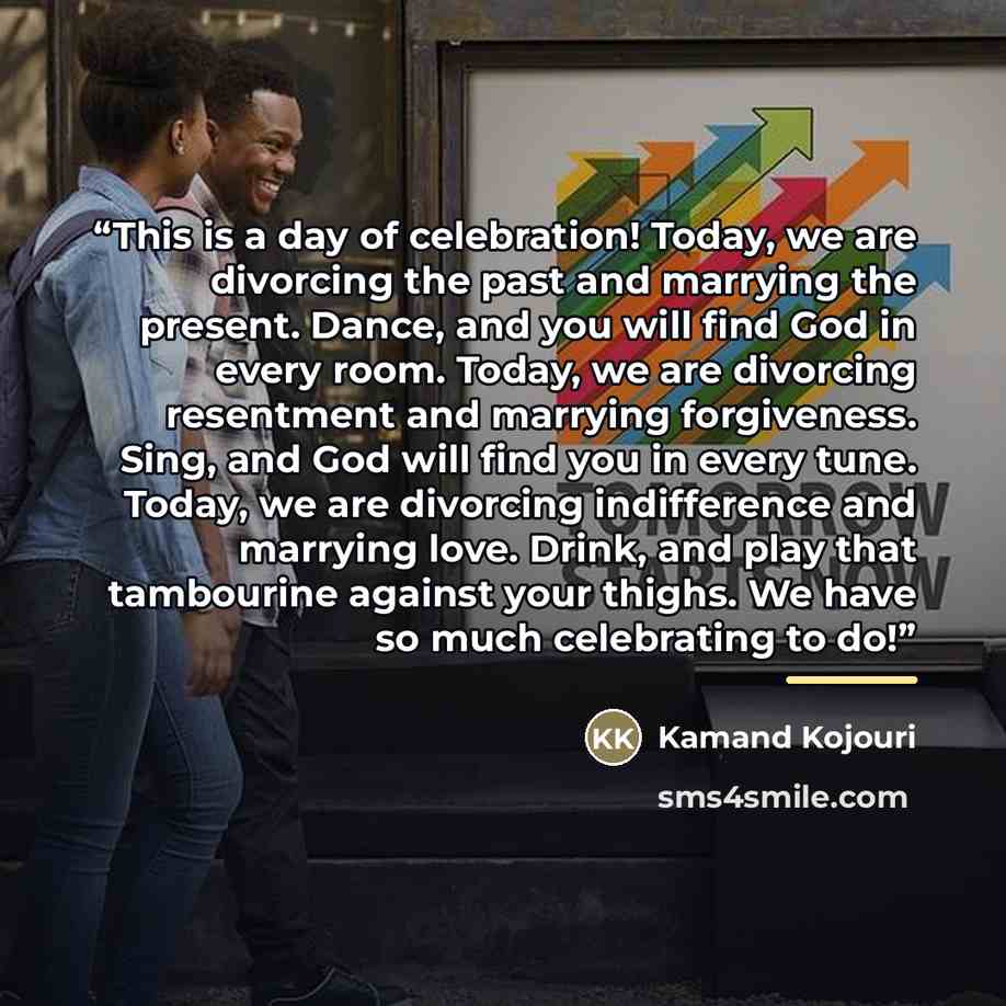 “This is a day of celebration! Today, we are divorcing the past and marrying the present. Dance, and you will find God in every room. Today, we are divorcing resentment and marrying forgiveness. Sing, and God will find you in every tune. Today, we are divorcing indifference and marrying love…” quote by Kamand Kojouri
