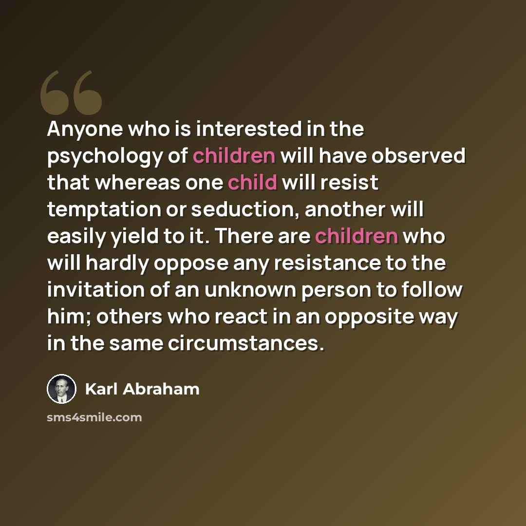 “Anyone who is interested in the psychology of children will have observed that whereas one child will resist temptation or seduction, another will easily yield to it. There are children who will hardly oppose any resistance to the invitation of an unknown person to follow him; others who react in…” quote by Karl Abraham